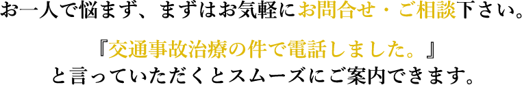 お一人で悩まず、まずはお気軽にお問合せ・ご相談下さい。『交通事故治療の件で電話しました。』と言っていただくとスムーズにご案内できます。