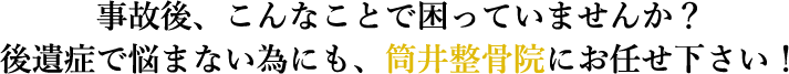 事故後、こんなことで困っていませんか？後遺症で悩まない為にも、筒井整骨院にお任せ下さい！